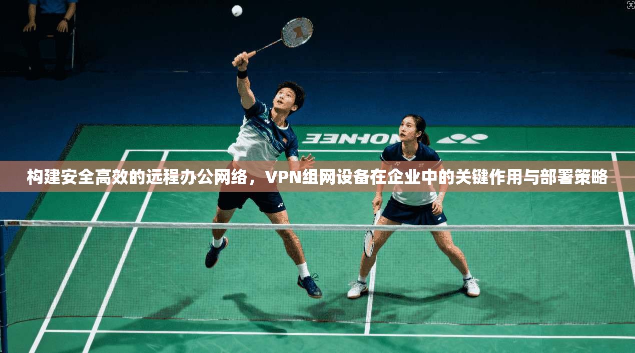 构建安全高效的远程办公网络，VPN组网设备在企业中的关键作用与部署策略