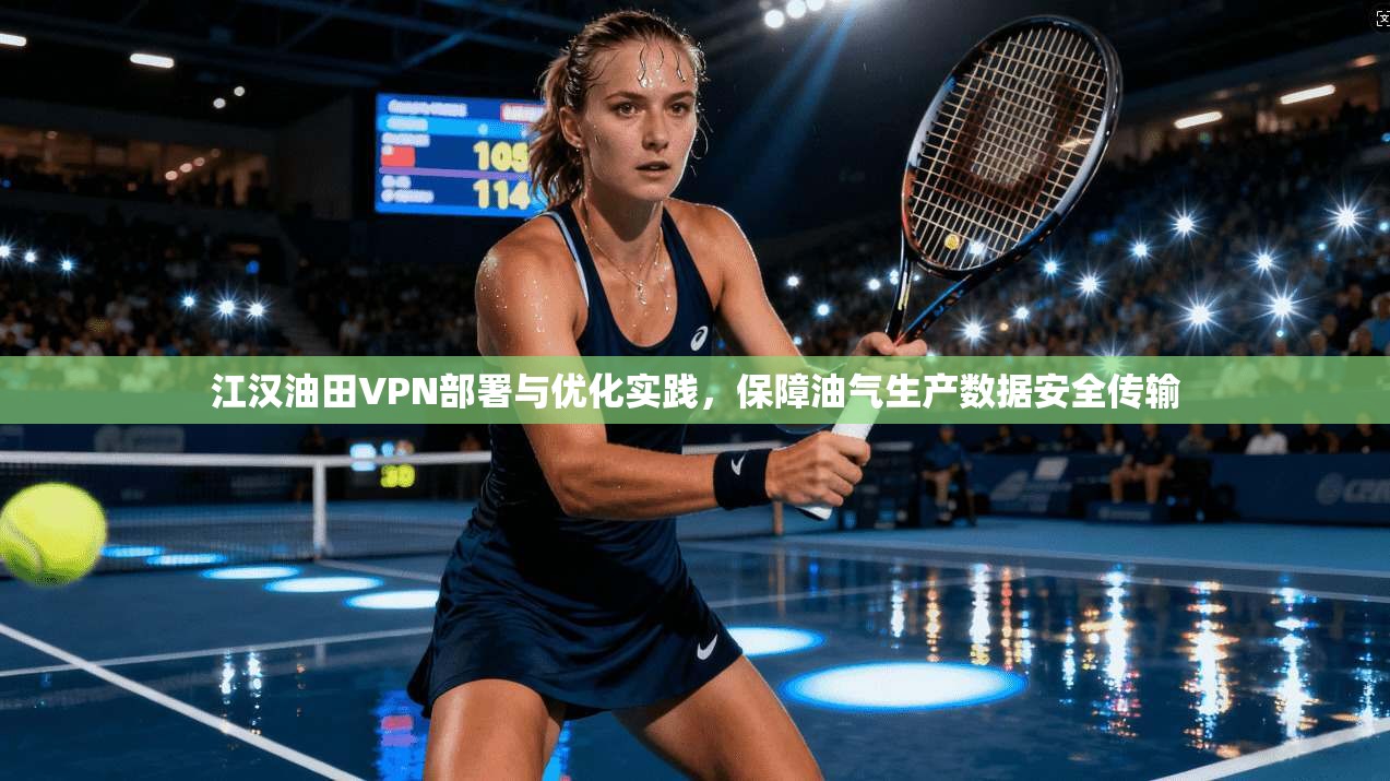 江汉油田VPN部署与优化实践，保障油气生产数据安全传输