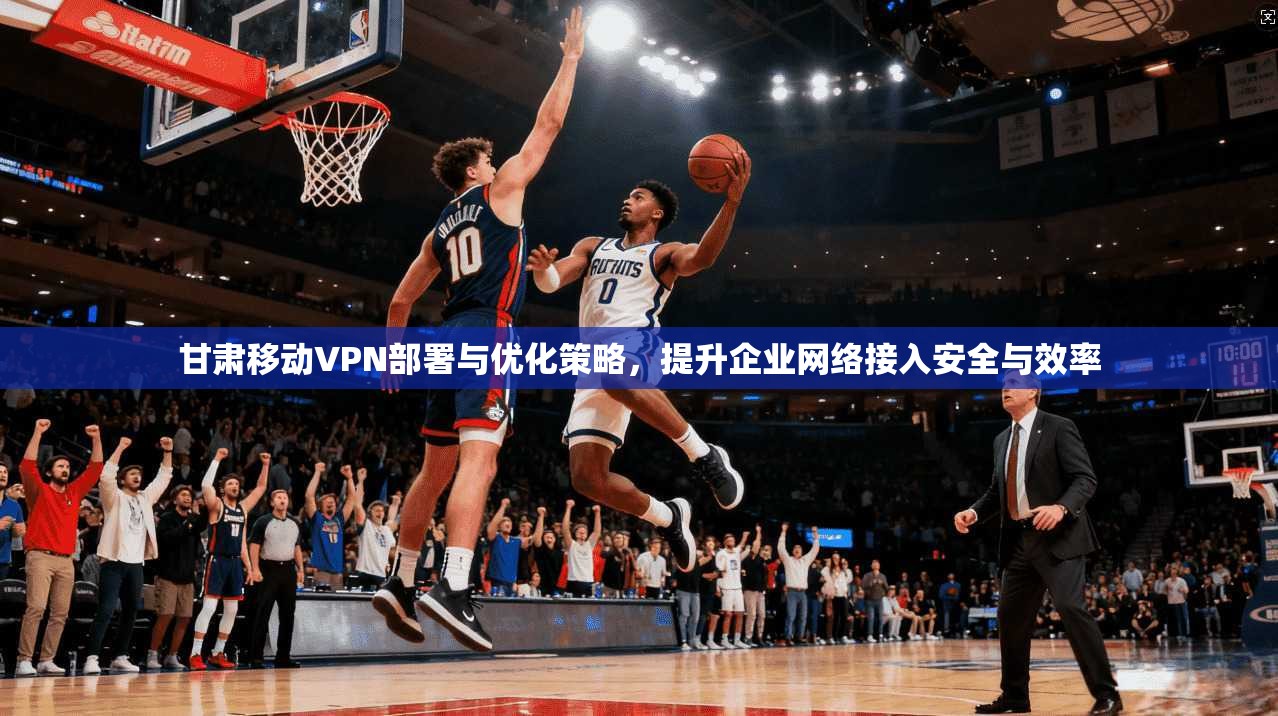 甘肃移动VPN部署与优化策略，提升企业网络接入安全与效率