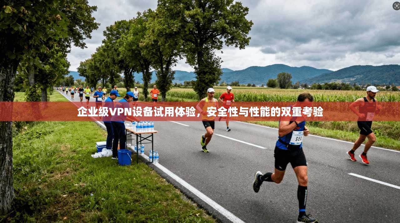 企业级VPN设备试用体验，安全性与性能的双重考验