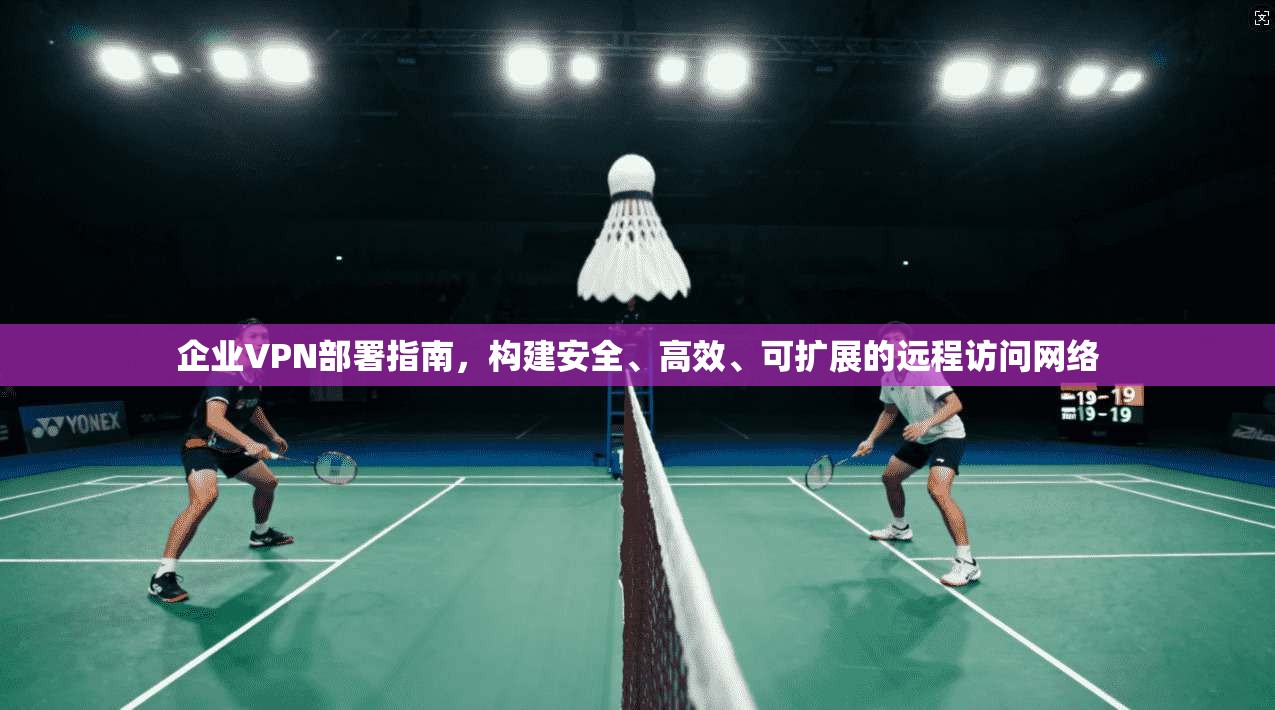 企业VPN部署指南，构建安全、高效、可扩展的远程访问网络