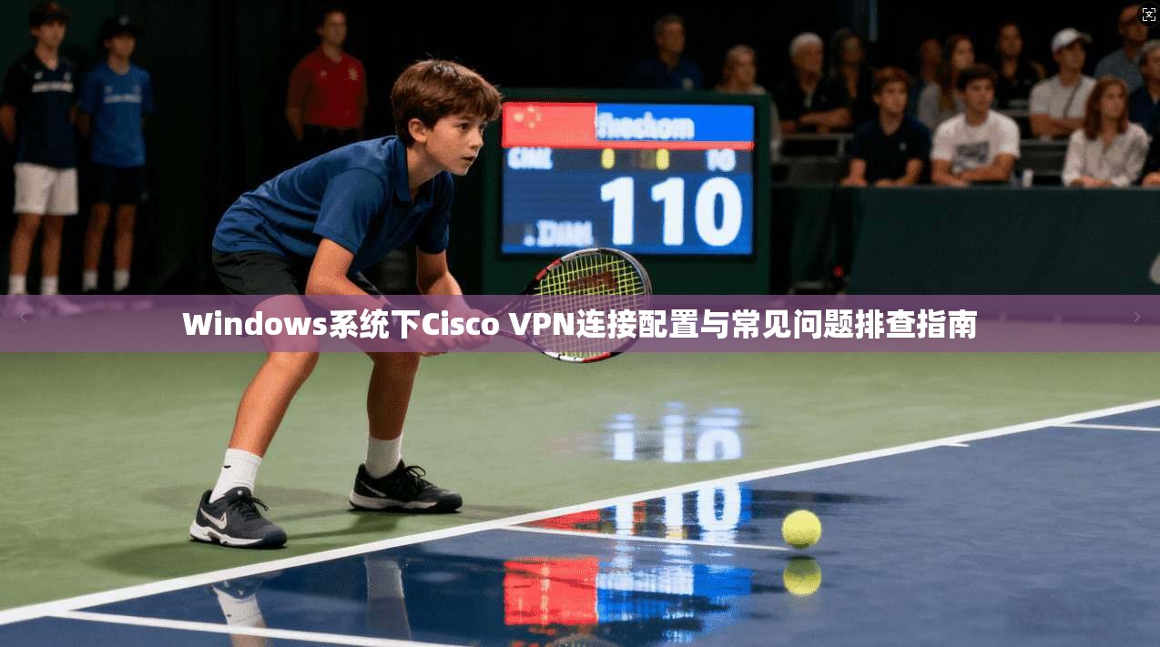 Windows系统下Cisco VPN连接配置与常见问题排查指南