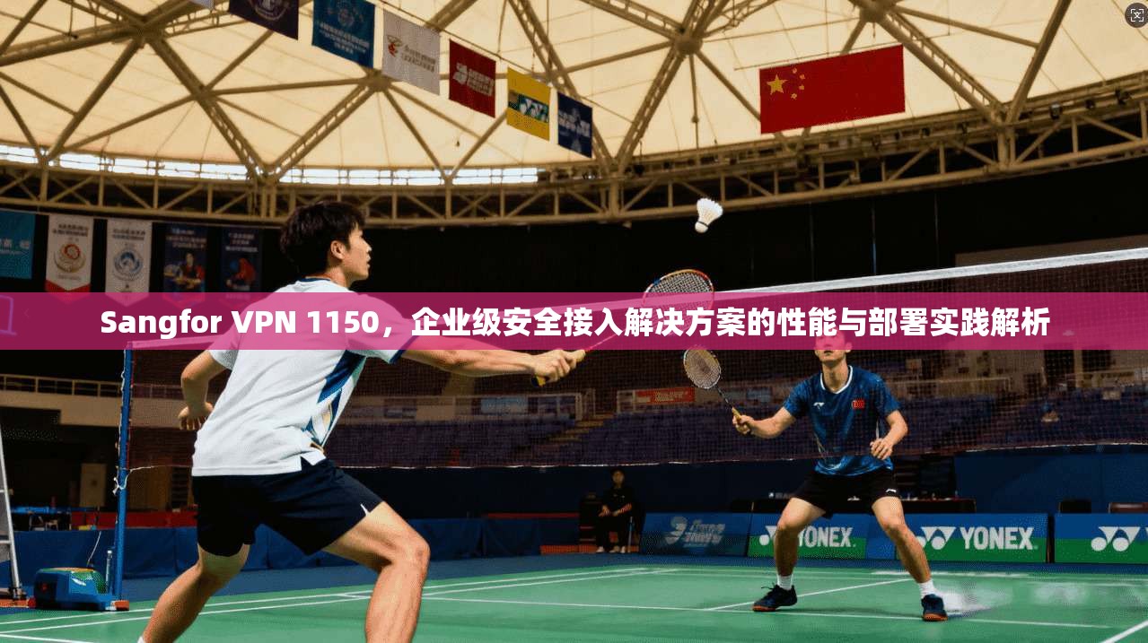 Sangfor VPN 1150，企业级安全接入解决方案的性能与部署实践解析