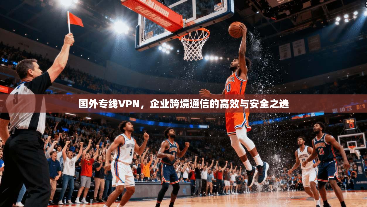 国外专线VPN,企业跨境通信的高效与安全之选 国外专线VPN,企业跨境通信的高效与安全之选