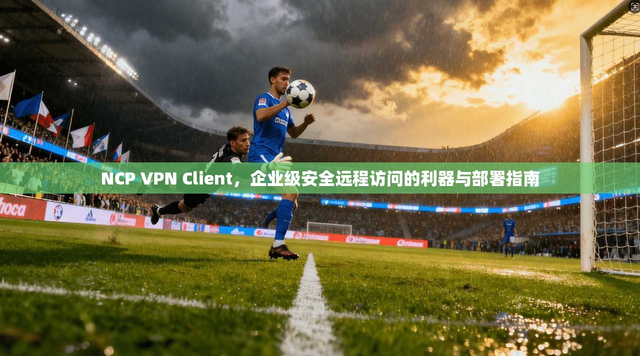 NCP VPN Client，企业级安全远程访问的利器与部署指南