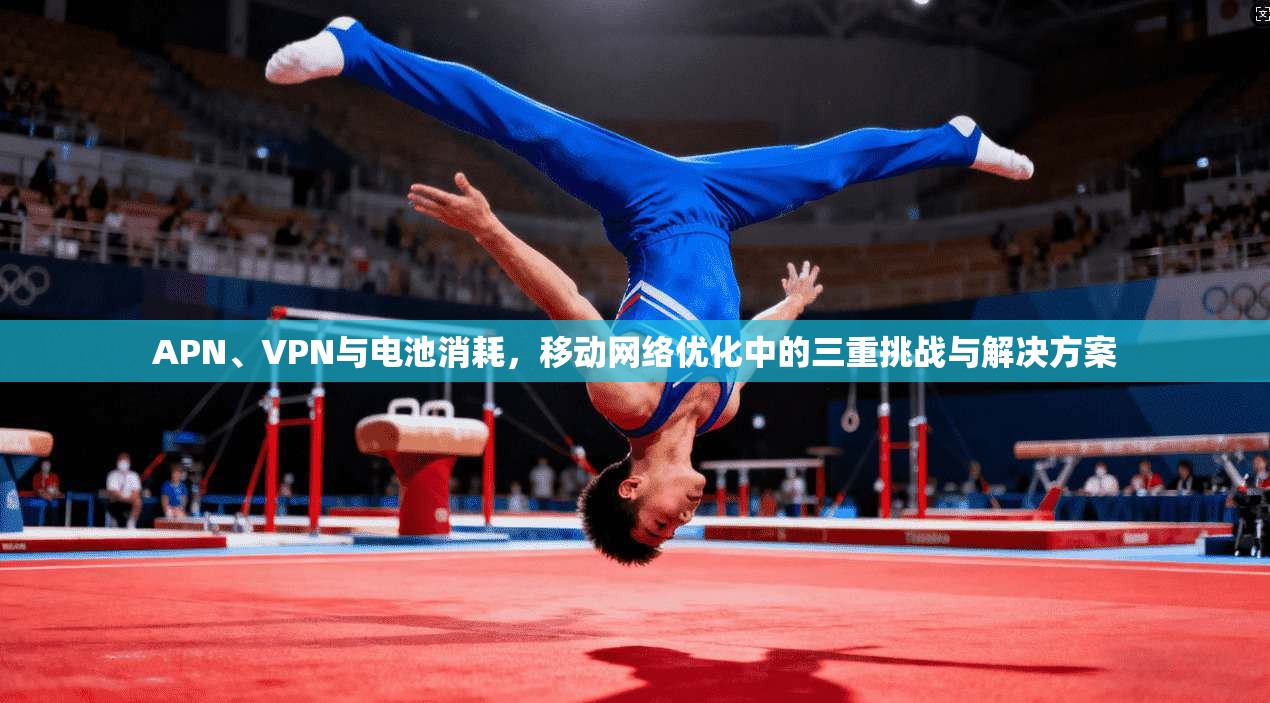 APN、VPN与电池消耗，移动网络优化中的三重挑战与解决方案