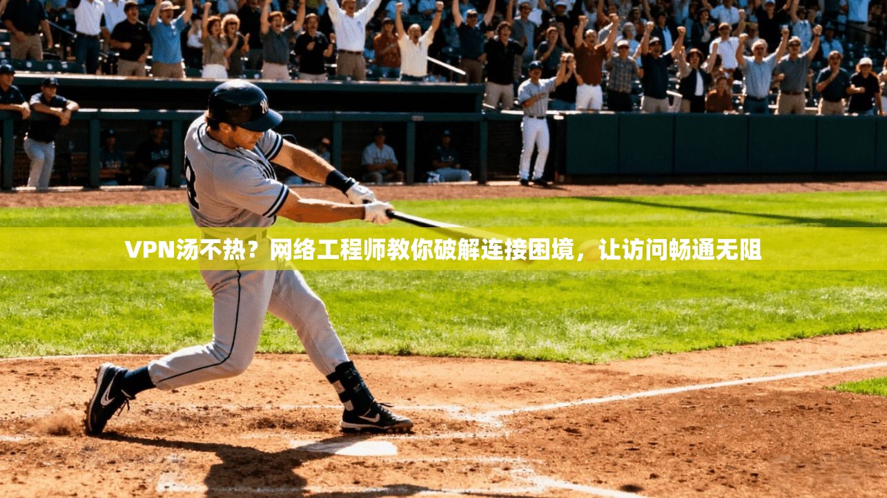 VPN汤不热？网络工程师教你破解连接困境，让访问畅通无阻