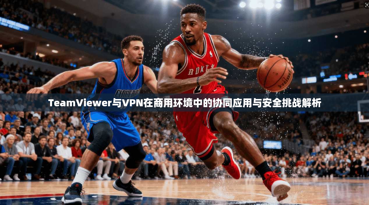 TeamViewer与VPN在商用环境中的协同应用与安全挑战解析
