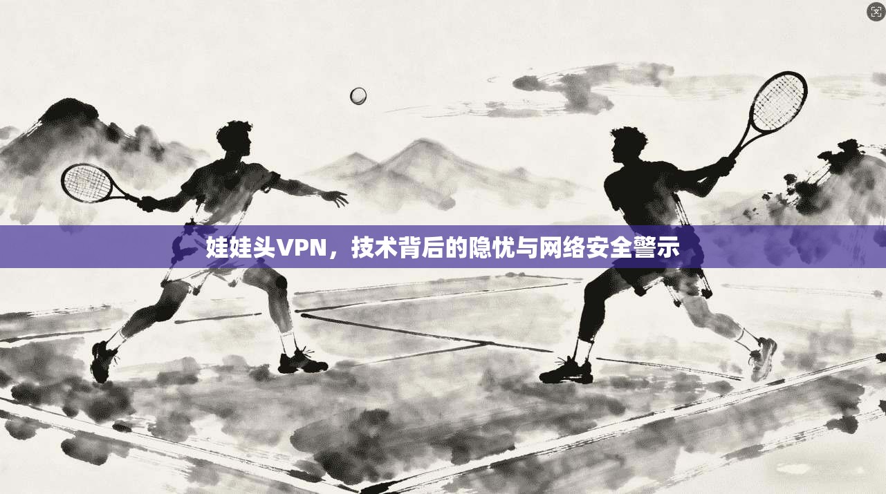 娃娃头VPN，技术背后的隐忧与网络安全警示
