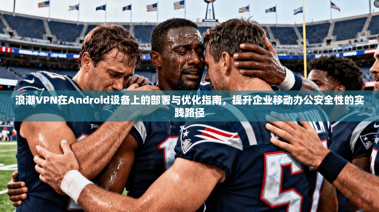 浪潮VPN在Android设备上的部署与优化指南，提升企业移动办公安全性的实践路径