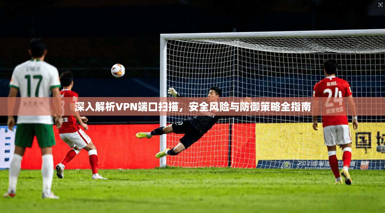 深入解析VPN端口扫描，安全风险与防御策略全指南