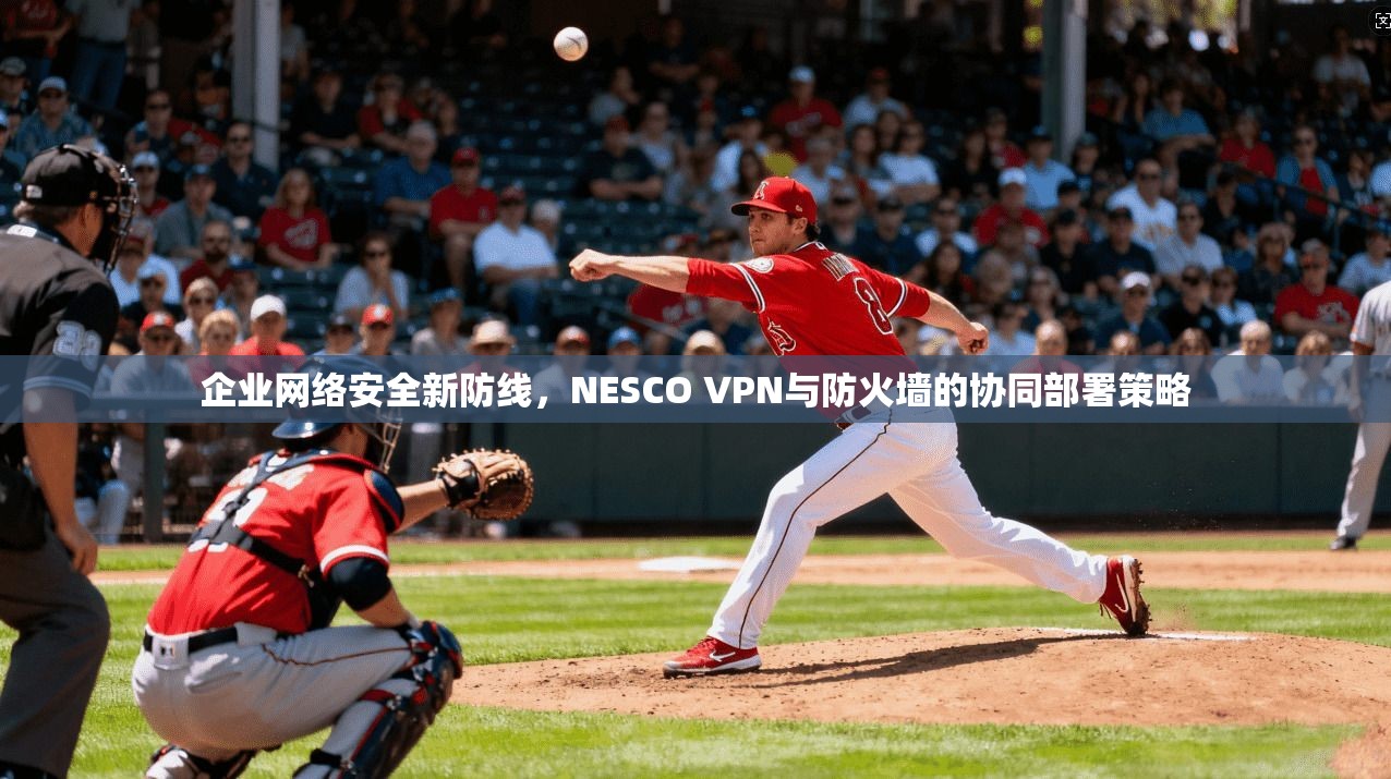 企业网络安全新防线，NESCO VPN与防火墙的协同部署策略