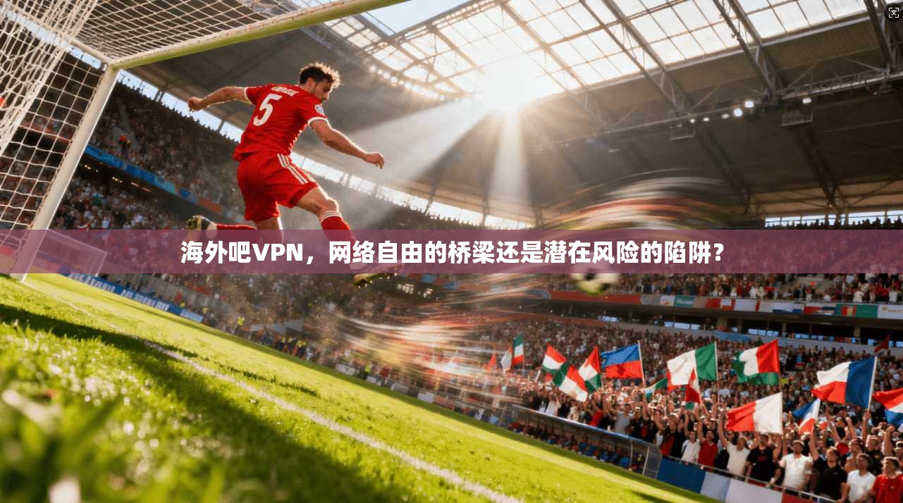 海外吧VPN,网络自由的桥梁还是潜在风险的陷阱? 海外吧VPN,网络自由的桥梁还是潜在风险的陷阱?