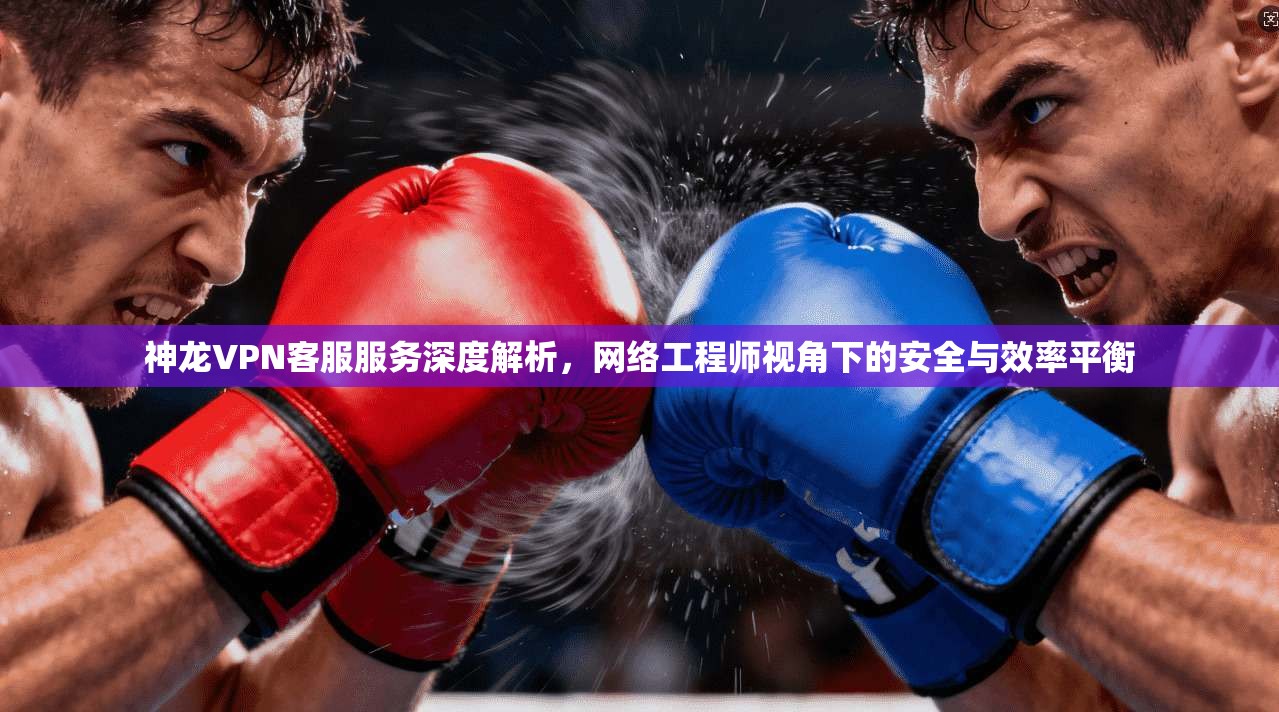 神龙VPN客服服务深度解析，网络工程师视角下的安全与效率平衡