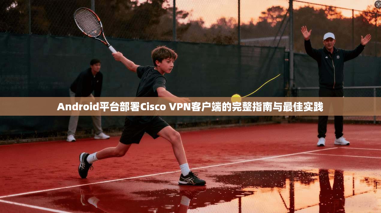 Android平台部署Cisco VPN客户端的完整指南与最佳实践