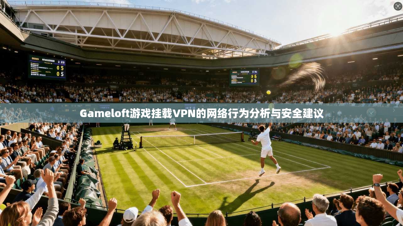Gameloft游戏挂载VPN的网络行为分析与安全建议