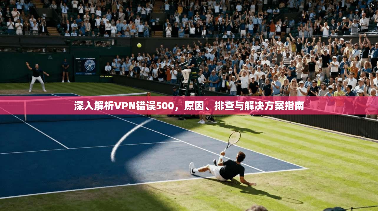 深入解析VPN错误500，原因、排查与解决方案指南
