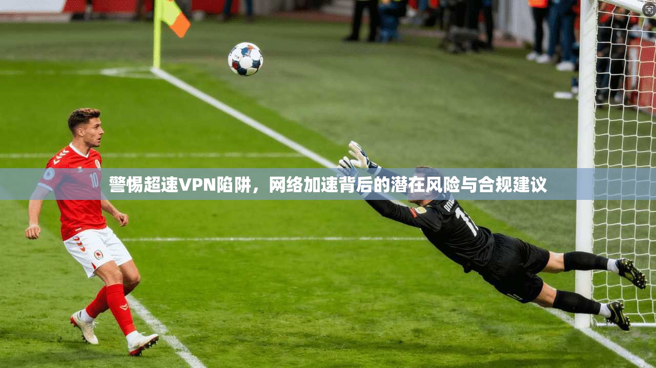 警惕超速VPN陷阱，网络加速背后的潜在风险与合规建议