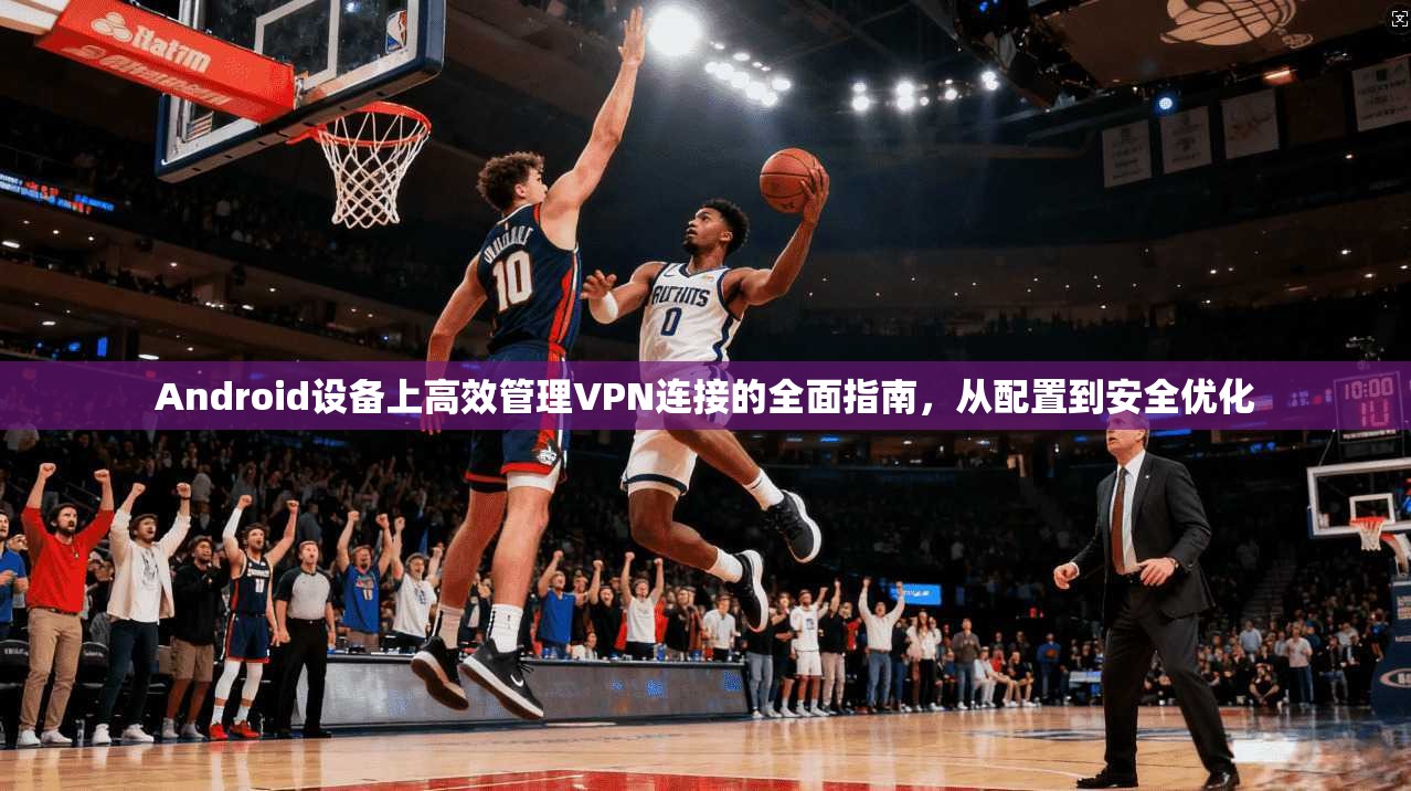 Android设备上高效管理VPN连接的全面指南,从配置到安全优化 Android设备上高效管理VPN连接的全面指南,从配置到安全优化