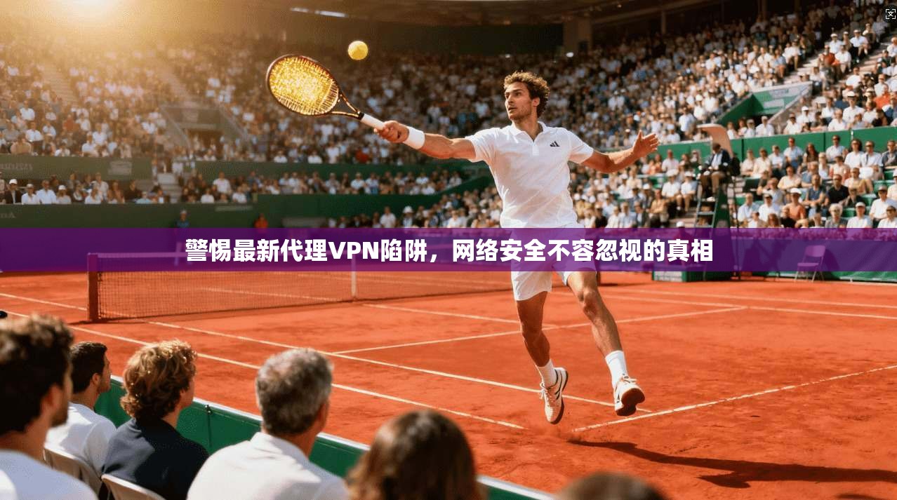 警惕最新代理VPN陷阱，网络安全不容忽视的真相