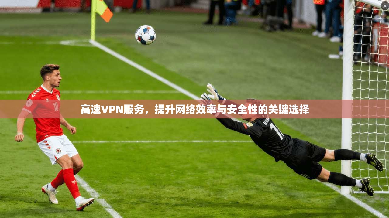 高速VPN服务，提升网络效率与安全性的关键选择