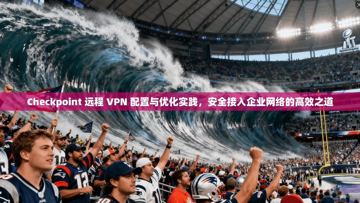 Checkpoint 远程 VPN 配置与优化实践，安全接入企业网络的高效之道