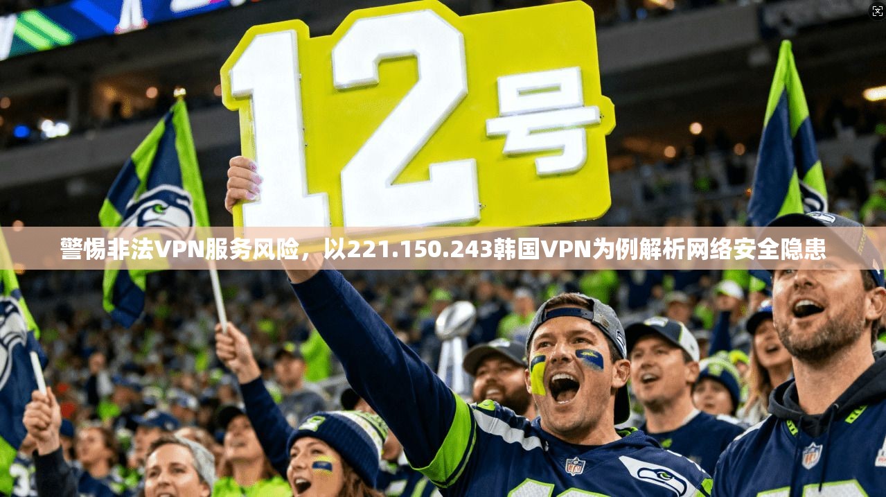 警惕非法VPN服务风险，以221.150.243韩国VPN为例解析网络安全隐患