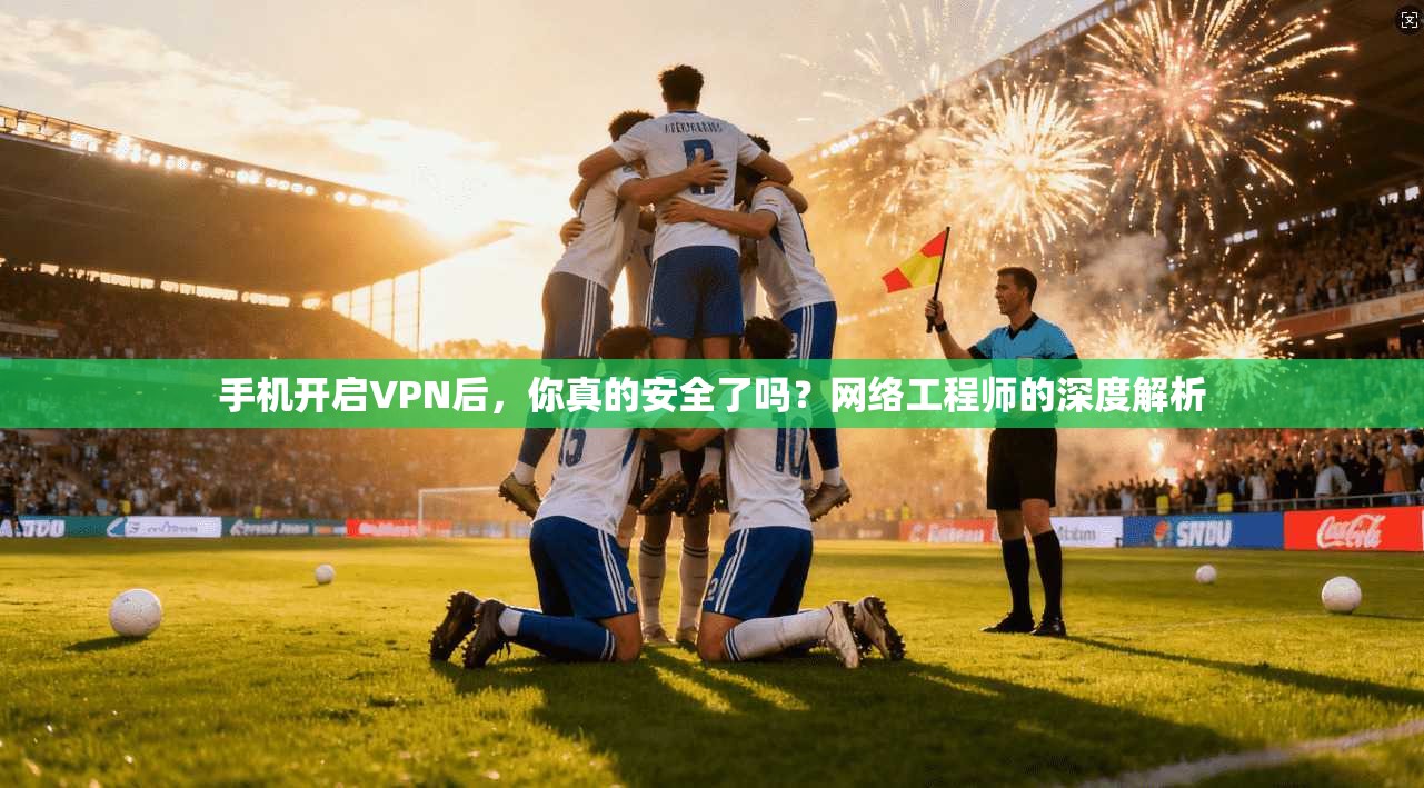 手机开启VPN后，你真的安全了吗？网络工程师的深度解析