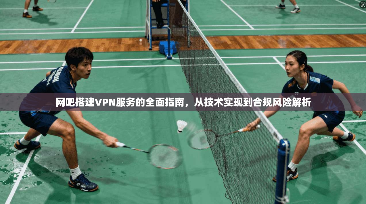 网吧搭建VPN服务的全面指南，从技术实现到合规风险解析