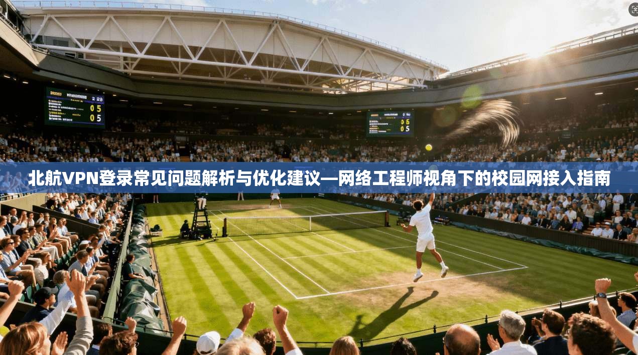 北航VPN登录常见问题解析与优化建议—网络工程师视角下的校园网接入指南