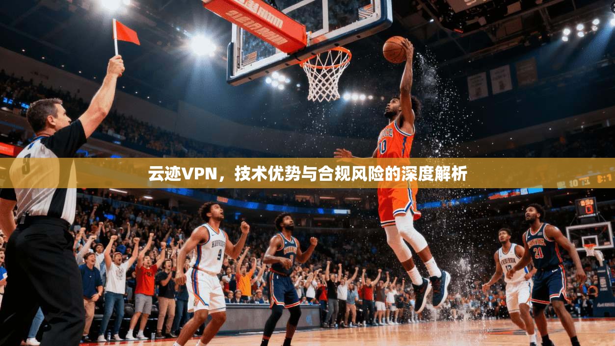 云迹VPN，技术优势与合规风险的深度解析
