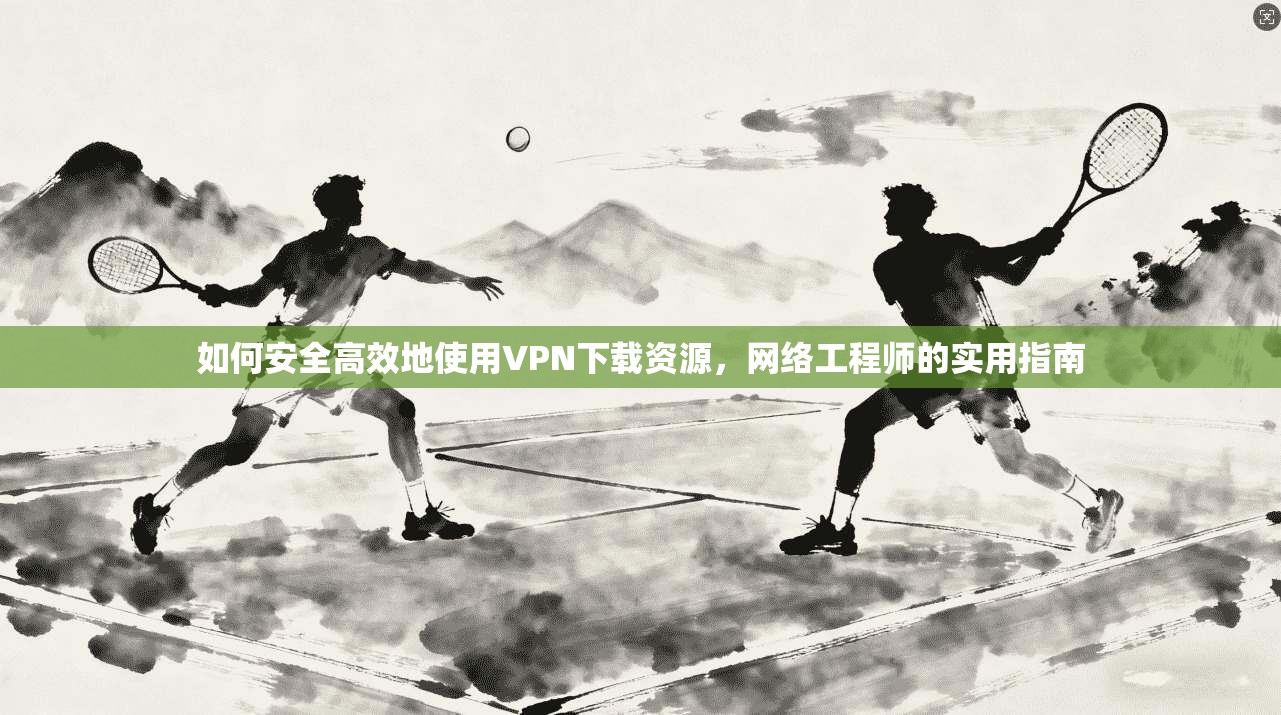 如何安全高效地使用VPN下载资源，网络工程师的实用指南