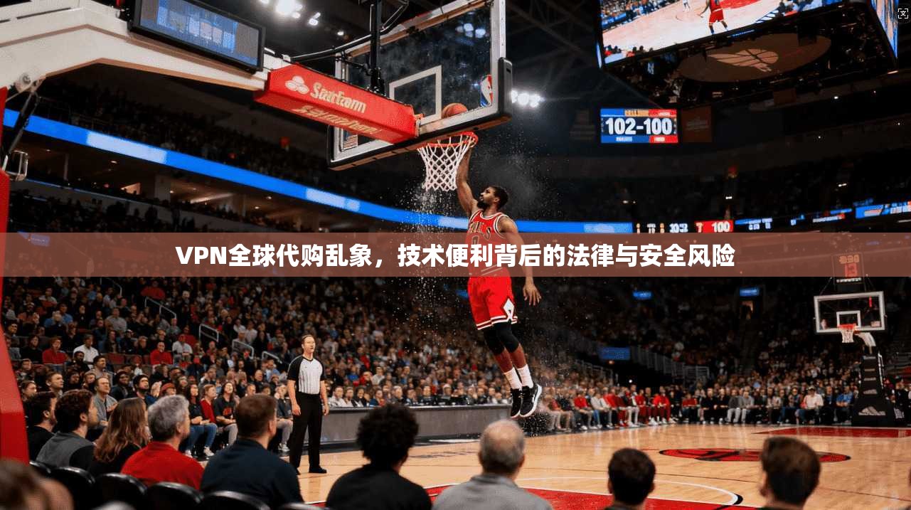 VPN全球代购乱象，技术便利背后的法律与安全风险