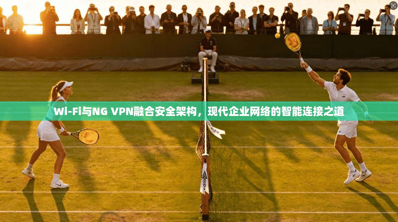 Wi-Fi与NG VPN融合安全架构,现代企业网络的智能连接之道 Wi-Fi与NG VPN融合安全架构,现代企业网络的智能连接之道