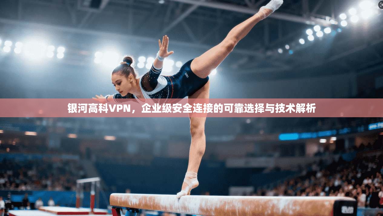 银河高科VPN，企业级安全连接的可靠选择与技术解析