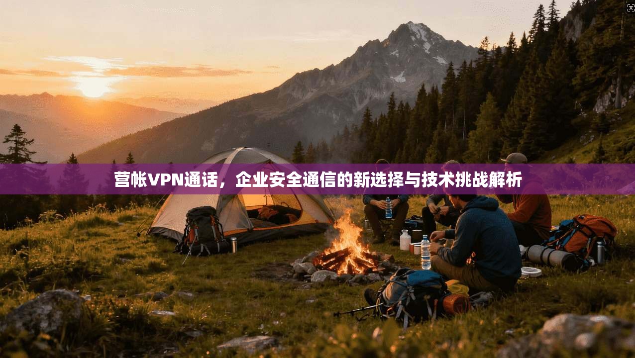 营帐VPN通话，企业安全通信的新选择与技术挑战解析