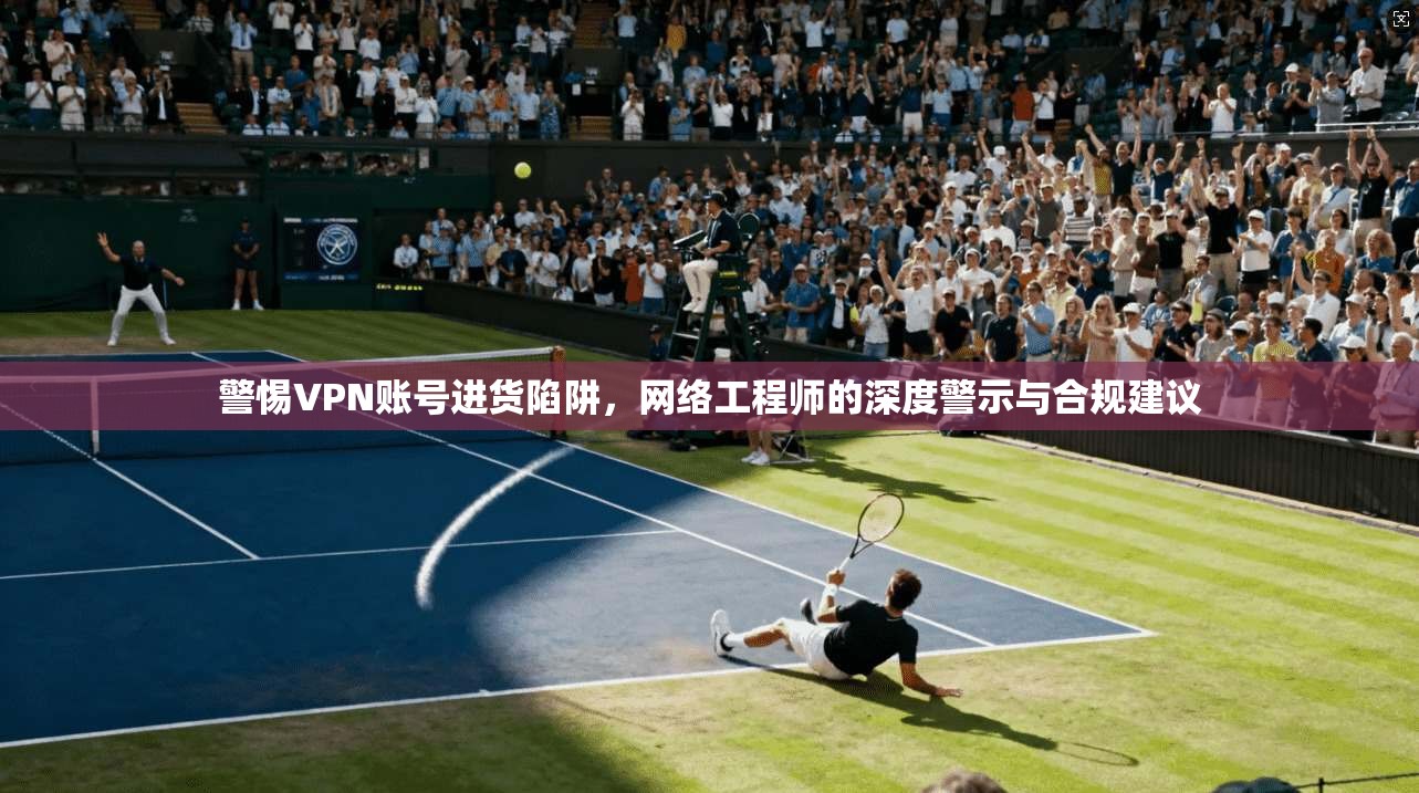 警惕VPN账号进货陷阱，网络工程师的深度警示与合规建议