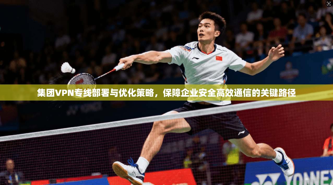 集团VPN专线部署与优化策略，保障企业安全高效通信的关键路径