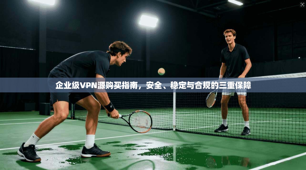 企业级VPN源购买指南，安全、稳定与合规的三重保障