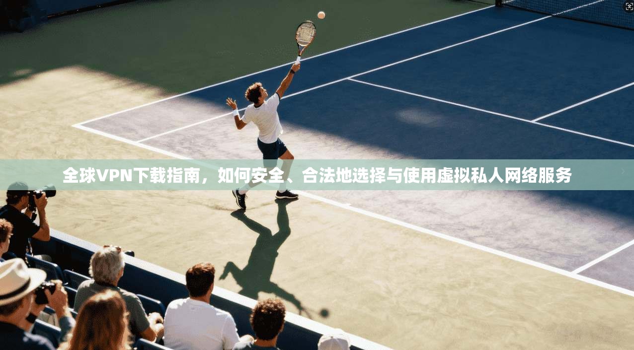 全球VPN下载指南，如何安全、合法地选择与使用虚拟私人网络服务