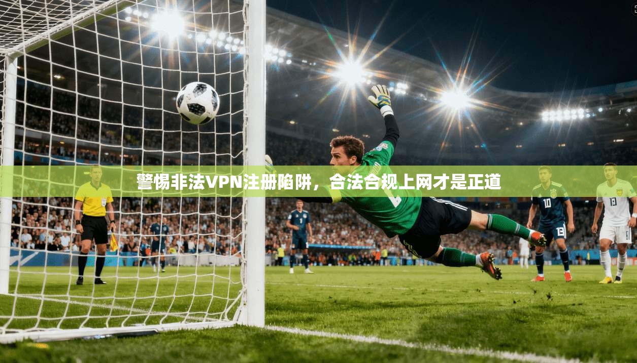 警惕非法VPN注册陷阱，合法合规上网才是正道