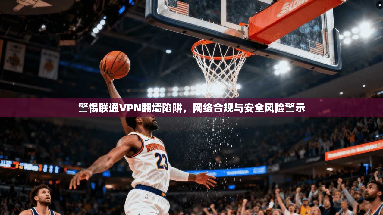 警惕联通VPN翻墙陷阱，网络合规与安全风险警示