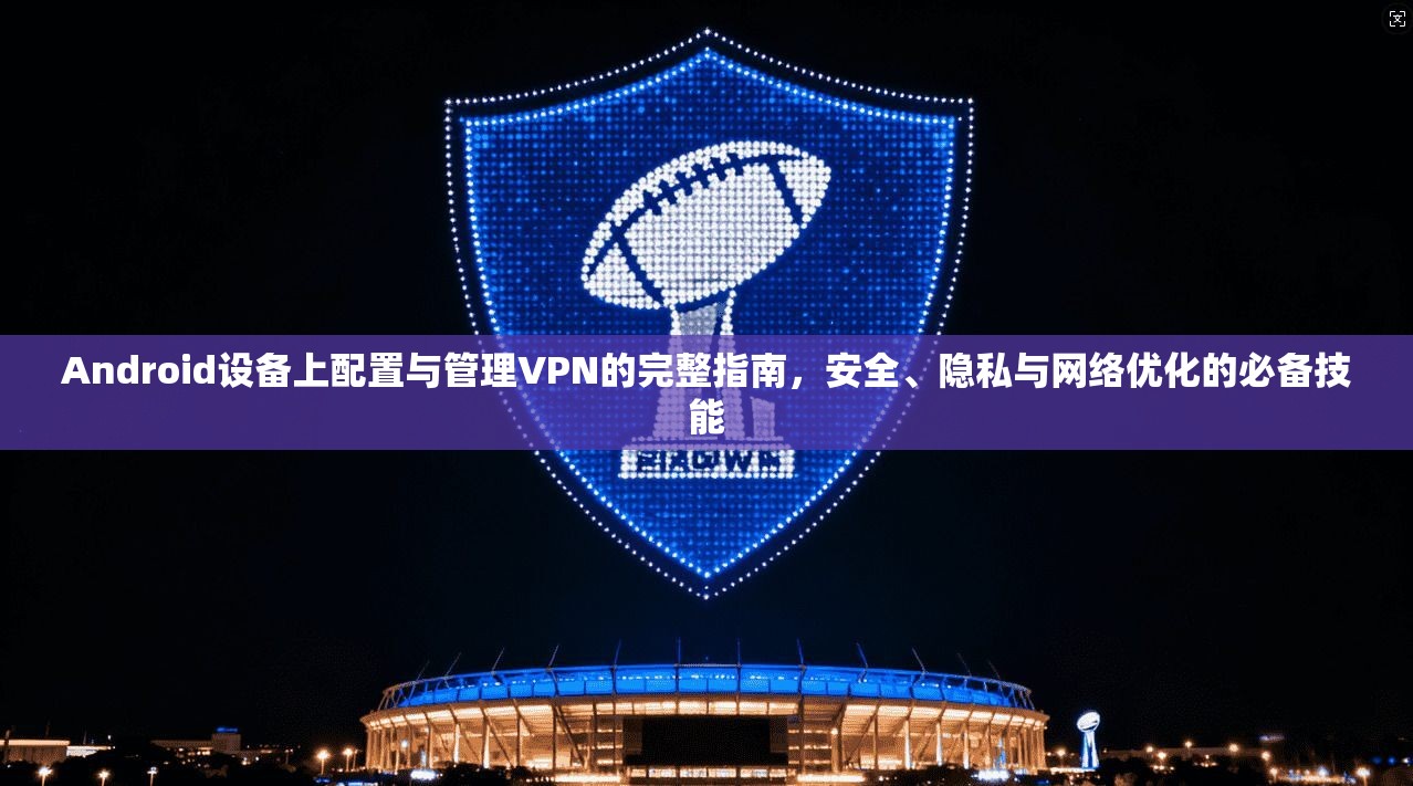 Android设备上配置与管理VPN的完整指南，安全、隐私与网络优化的必备技能