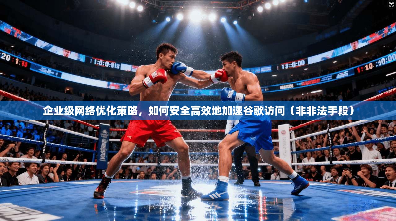 企业级网络优化策略，如何安全高效地加速谷歌访问（非非法手段）