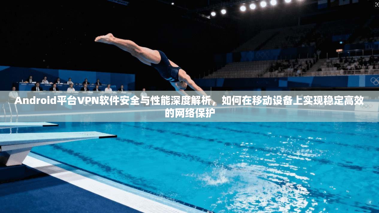 Android平台VPN软件安全与性能深度解析，如何在移动设备上实现稳定高效的网络保护