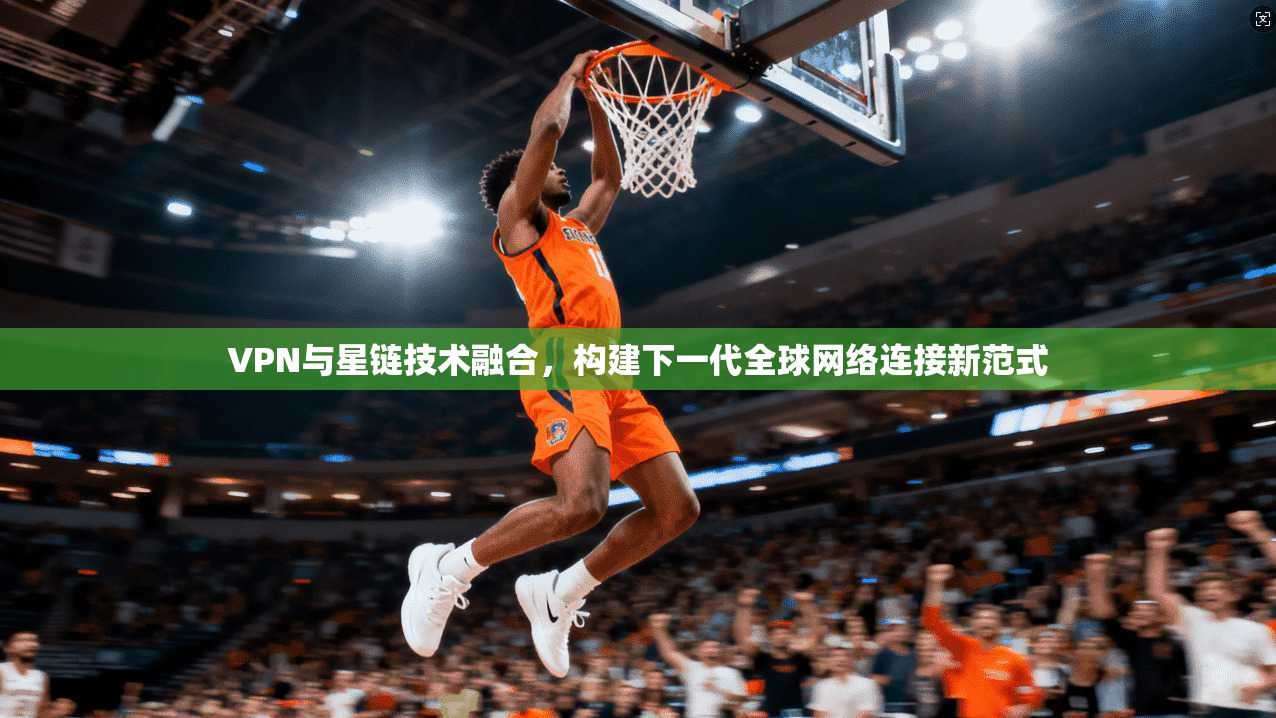 VPN与星链技术融合，构建下一代全球网络连接新范式