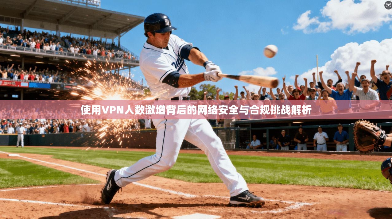 使用VPN人数激增背后的网络安全与合规挑战解析
