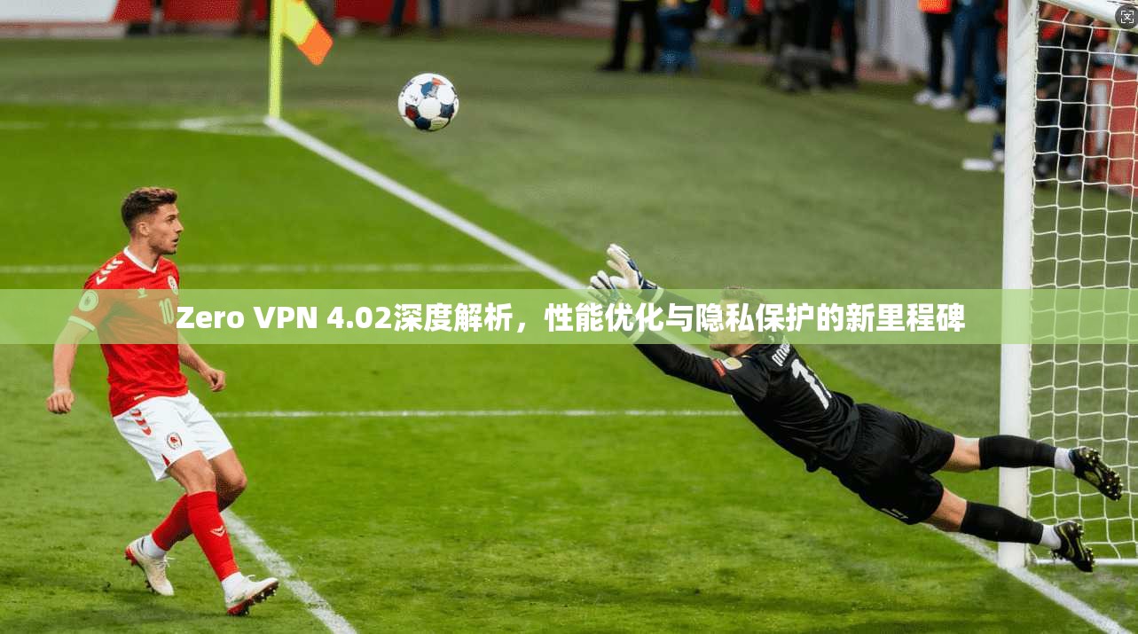 Zero VPN 4.02深度解析，性能优化与隐私保护的新里程碑