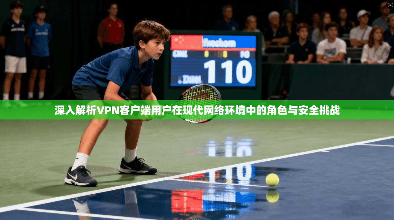 深入解析VPN客户端用户在现代网络环境中的角色与安全挑战