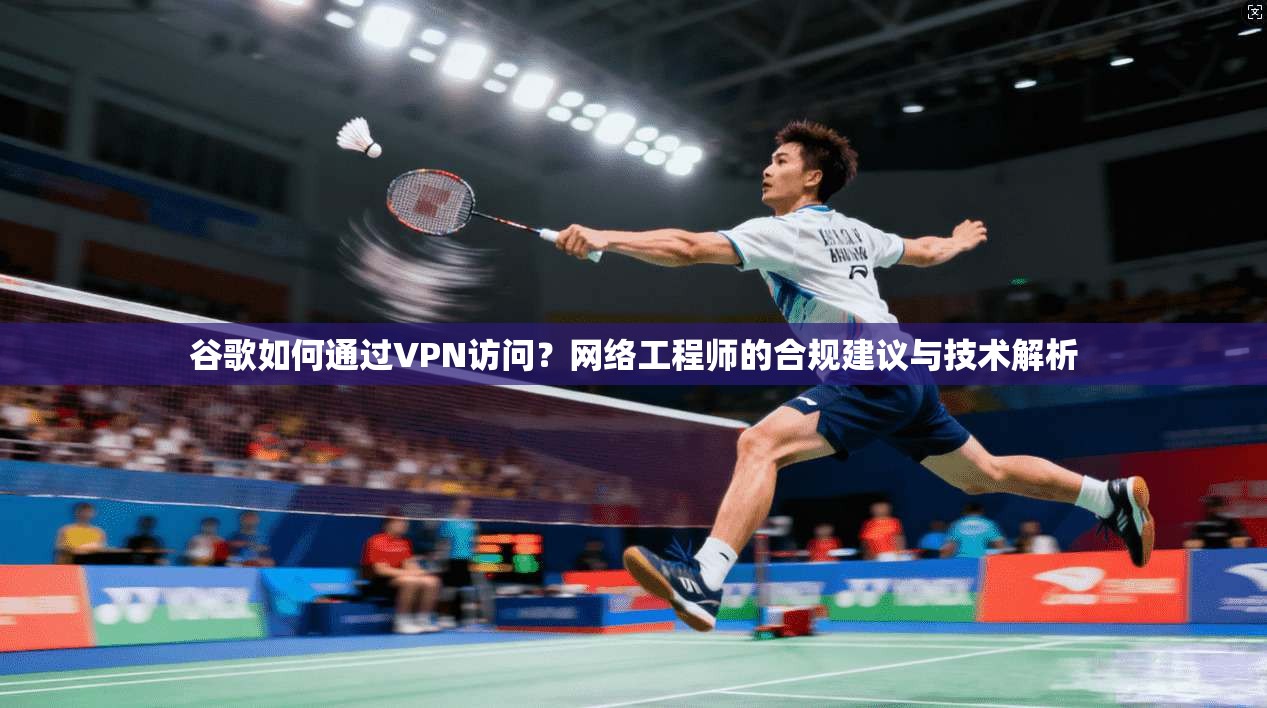 谷歌如何通过VPN访问？网络工程师的合规建议与技术解析
